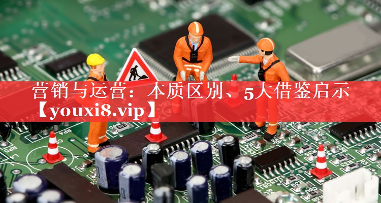 营销与运营：本质区别、5大借鉴启示