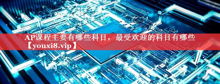 AP课程主要有哪些科目，最受欢迎的科目有哪些